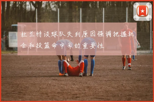 杜兰特谈球队失利原因强调把握机会和投篮命中率的重要性