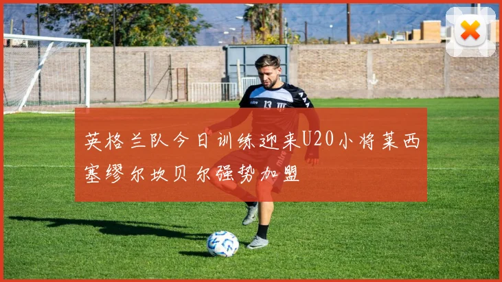 英格兰队今日训练迎来U20小将莱西塞缪尔坎贝尔强势加盟