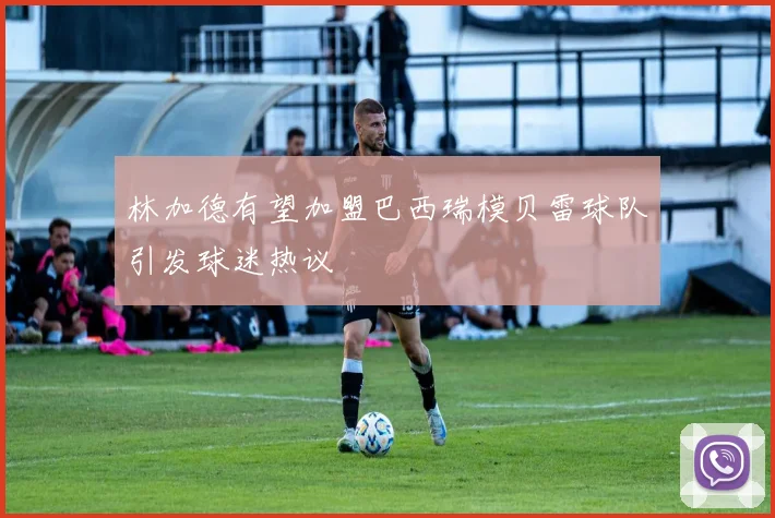 林加德有望加盟巴西瑞模贝雷球队引发球迷热议