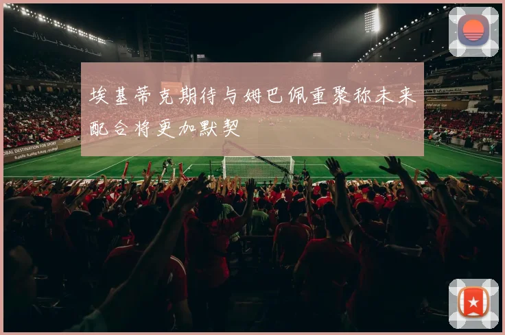 埃基蒂克期待与姆巴佩重聚称未来配合将更加默契