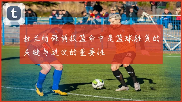 杜兰特强调投篮命中是篮球胜负的关键与进攻的重要性