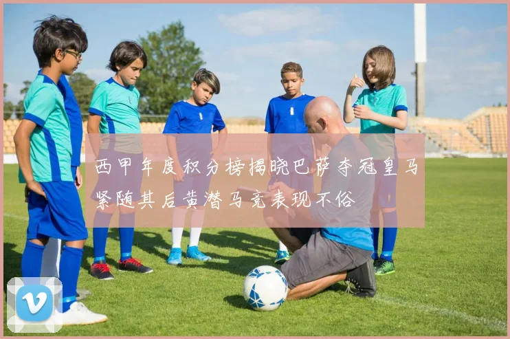 西甲年度积分榜揭晓巴萨夺冠皇马紧随其后黄潜马竞表现不俗
