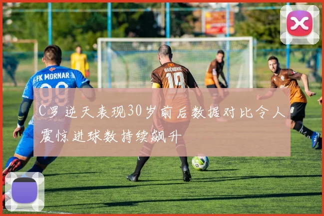 C罗逆天表现30岁前后数据对比令人震惊进球数持续飙升