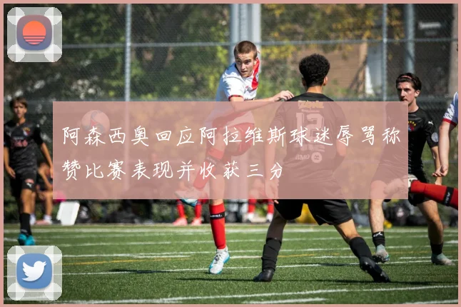 阿森西奥回应阿拉维斯球迷辱骂称赞比赛表现并收获三分
