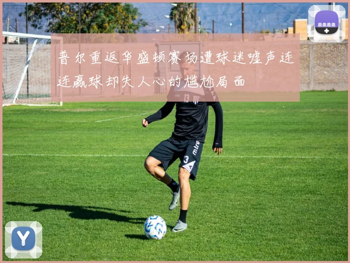 普尔重返华盛顿赛场遭球迷嘘声连连赢球却失人心的尴尬局面