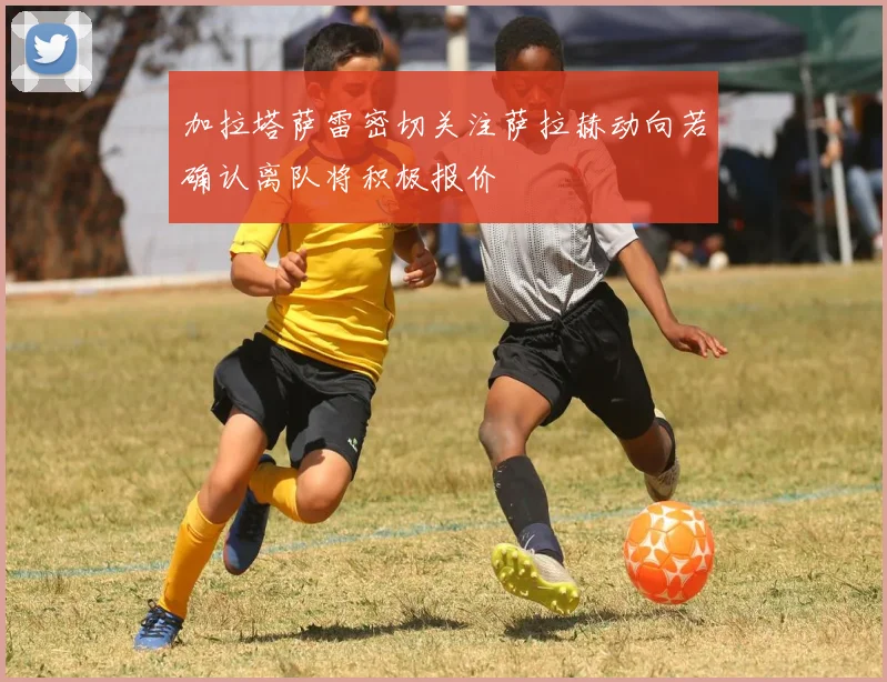 加拉塔萨雷密切关注萨拉赫动向若确认离队将积极报价