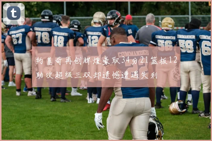 约基奇再创辉煌豪取34分21篮板12助攻超级三双却遗憾遭遇失利