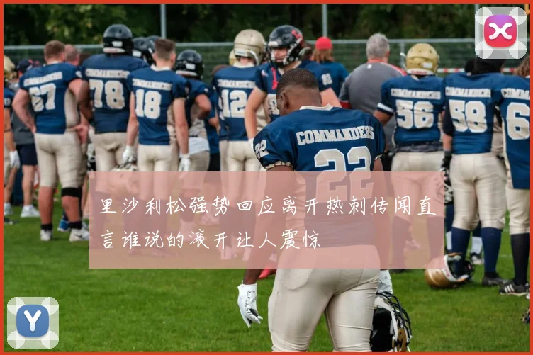 里沙利松强势回应离开热刺传闻直言谁说的滚开让人震惊