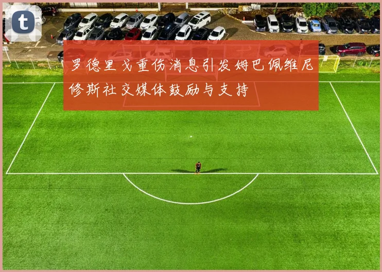 罗德里戈重伤消息引发姆巴佩维尼修斯社交媒体鼓励与支持