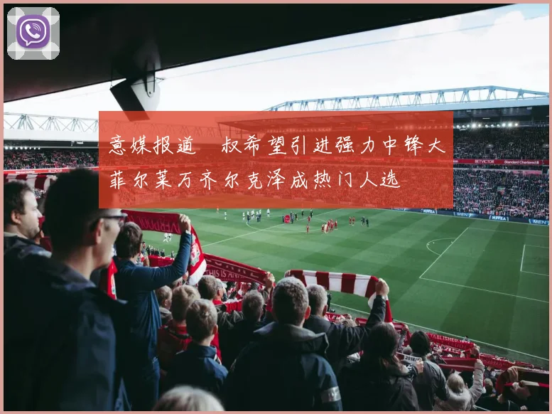 意媒报道囧叔希望引进强力中锋大菲尔莱万齐尔克泽成热门人选