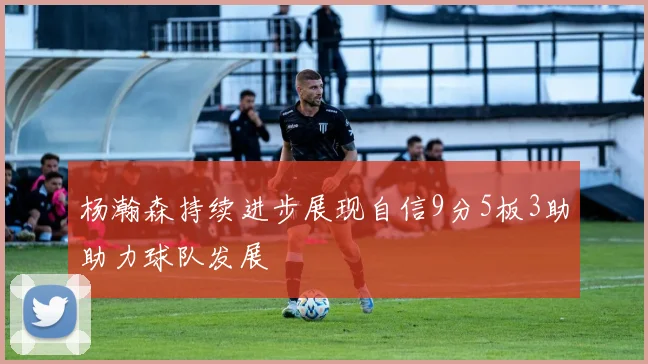 杨瀚森持续进步展现自信9分5板3助助力球队发展