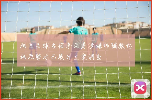 韩国足球名宿李天秀涉嫌诈骗数亿韩元警方已展开立案调查