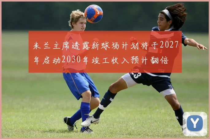米兰主席透露新球场计划将于2027年启动2030年竣工收入预计翻倍