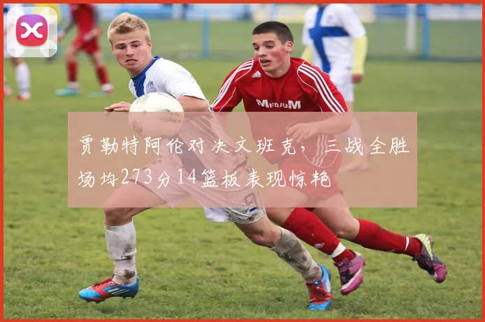 贾勒特阿伦对决文班克，三战全胜场均273分14篮板表现惊艳