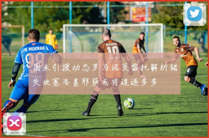 国米引援动态罗马诺莫雷托解析错失坎塞洛基耶萨或将追逐多多