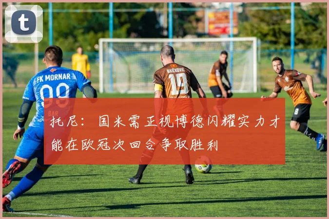 托尼：国米需正视博德闪耀实力才能在欧冠次回合争取胜利