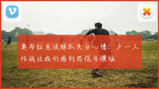 奥布拉克谈球队失分心情：少一人作战让我们感到恐慌与懊恼