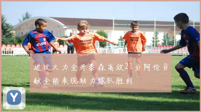 进攻火力全开泰森高效21分阿伦贡献全能表现助力球队胜利