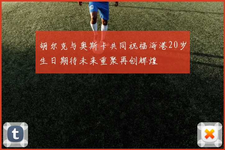 胡尔克与奥斯卡共同祝福海港20岁生日期待未来重聚再创辉煌