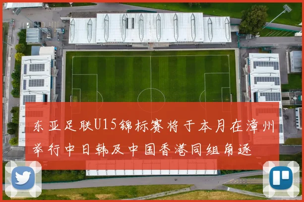东亚足联U15锦标赛将于本月在漳州举行中日韩及中国香港同组角逐