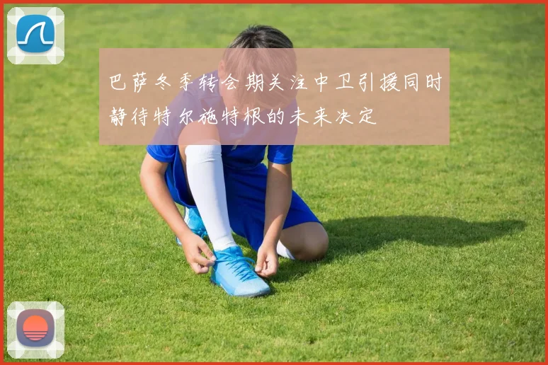 巴萨冬季转会期关注中卫引援同时静待特尔施特根的未来决定