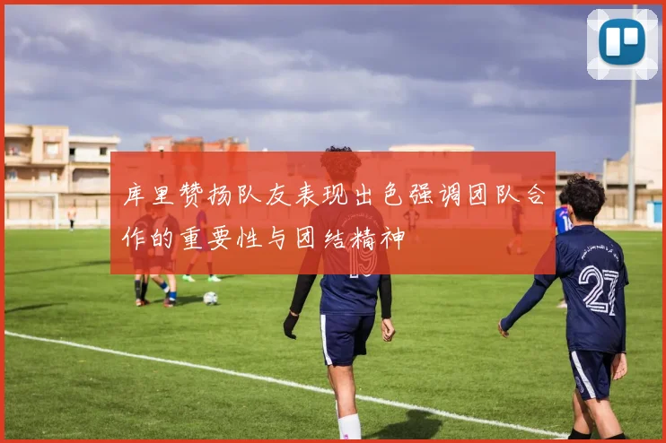 库里赞扬队友表现出色强调团队合作的重要性与团结精神