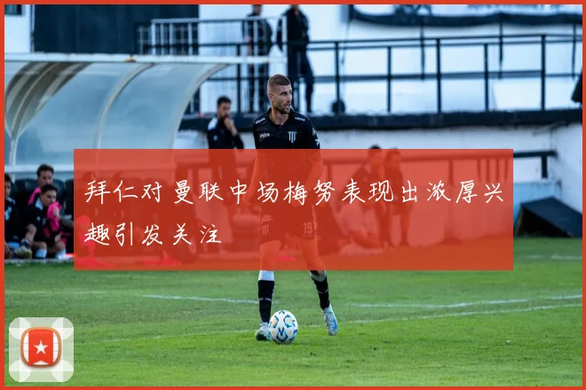 拜仁对曼联中场梅努表现出浓厚兴趣引发关注