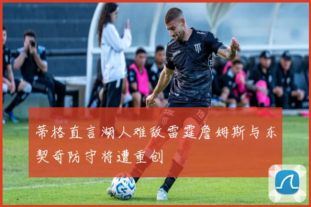 蒂格直言湖人难敌雷霆詹姆斯与东契奇防守将遭重创