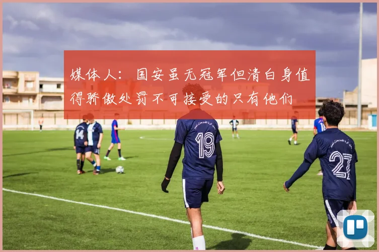 媒体人：国安虽无冠军但清白身值得骄傲处罚不可接受的只有他们