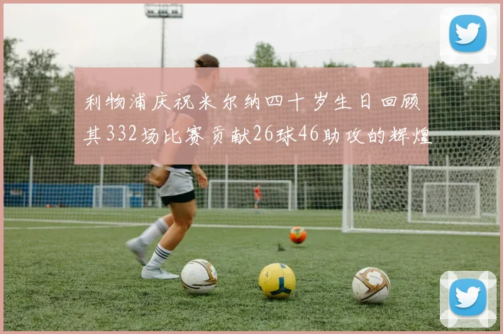 利物浦庆祝米尔纳四十岁生日回顾其332场比赛贡献26球46助攻的辉煌历程