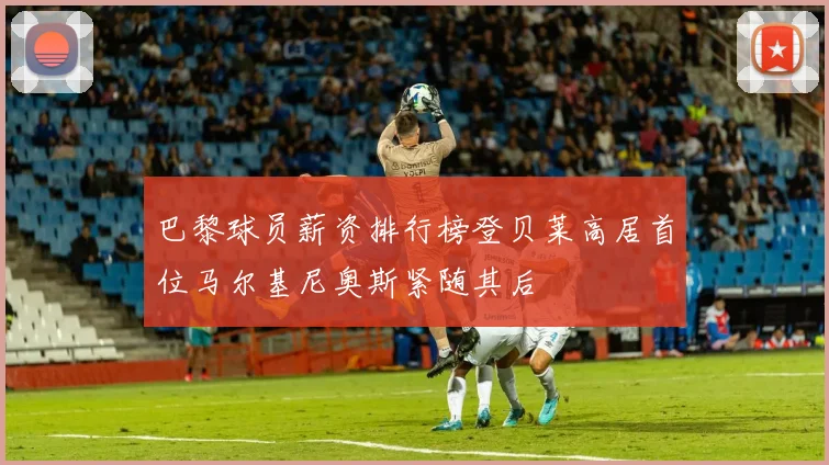 巴黎球员薪资排行榜登贝莱高居首位马尔基尼奥斯紧随其后