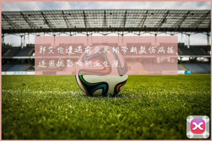 郭艾伦遭遇前交叉韧带断裂伤病接连困扰影响职业生涯