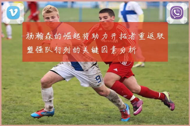 杨瀚森的崛起将助力开拓者重返联盟强队行列的关键因素分析