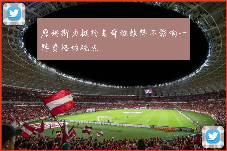 詹姆斯力挺约基奇称缺阵不影响一阵资格的观点