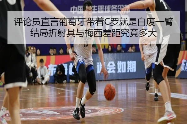 评论员直言葡萄牙带着C罗就是自废一臂 结局折射其与梅西差距究竟多大 | ayx