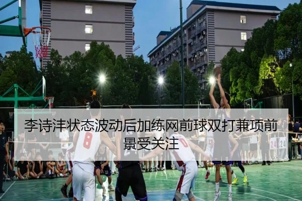 李诗沣状态波动后加练网前球双打兼项前景受关注 | ayx